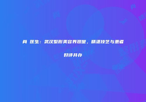 肖芃医生：武汉整形美容界翘楚，精湛技艺与患者好评并存