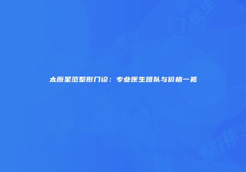 太原星范整形门诊：专业医生团队与价格一览