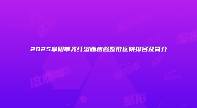 2025阜阳市光纤溶脂瘦脸整形医院排名及简介