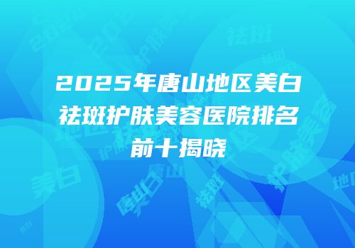 2025年唐山地区美白祛斑护肤美容医院排名前十揭晓