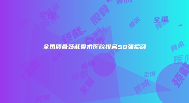 全国股骨颈截骨术医院排名50强揭晓