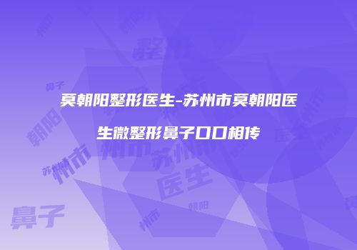 莫朝阳整形医生-苏州市莫朝阳医生微整形鼻子口口相传