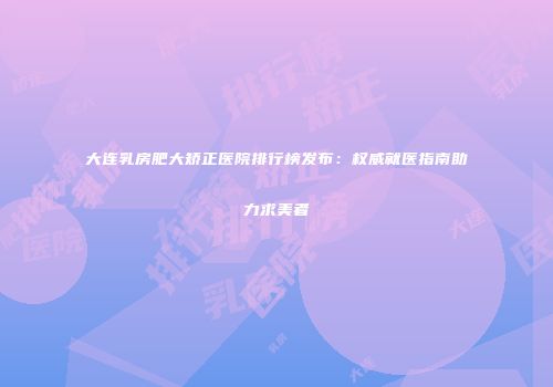 大连乳房肥大矫正医院排行榜发布：权威就医指南助力求美者