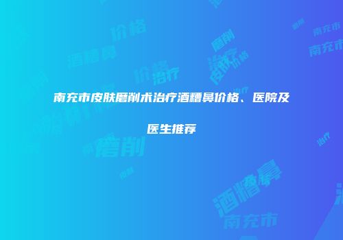 南充市皮肤磨削术治疗酒糟鼻价格、医院及医生推荐