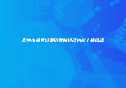 巴中市鼻再造整形医院排名榜前十强揭晓