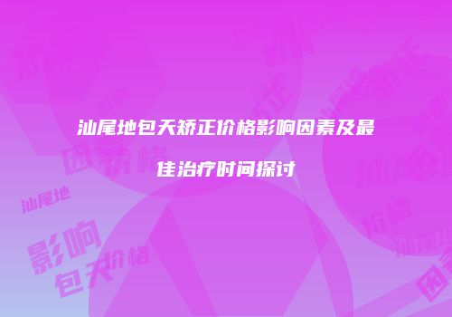 汕尾地包天矫正价格影响因素及最佳治疗时间探讨