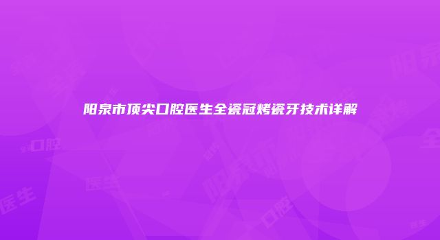 阳泉市顶尖口腔医生全瓷冠烤瓷牙技术详解