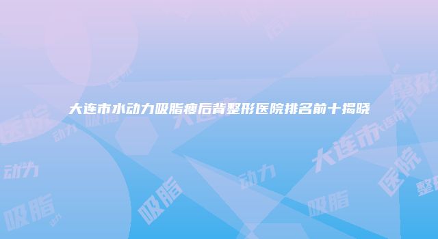 大连市水动力吸脂瘦后背整形医院排名前十揭晓