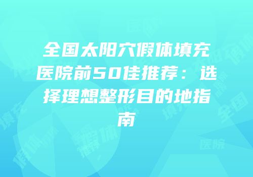 全国太阳穴假体填充医院前50佳推荐：选择理想整形目的地指南