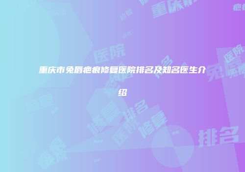 重庆市兔唇疤痕修复医院排名及知名医生介绍