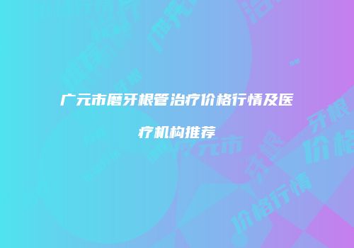 广元市磨牙根管治疗价格行情及医疗机构推荐