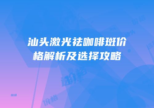 汕头激光祛咖啡斑价格解析及选择攻略