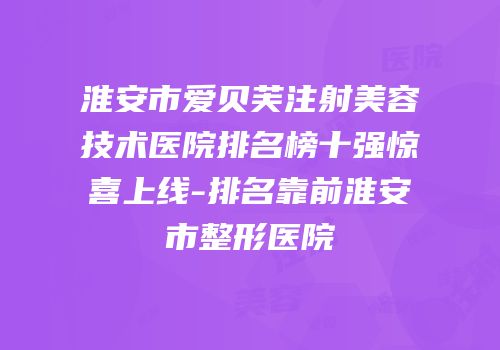 淮安市爱贝芙注射美容技术医院排名榜十强惊喜上线-排名靠前淮安市整形医院