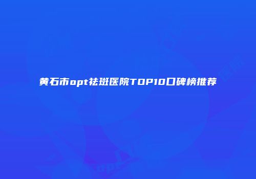 黄石市opt祛斑医院TOP10口碑榜推荐