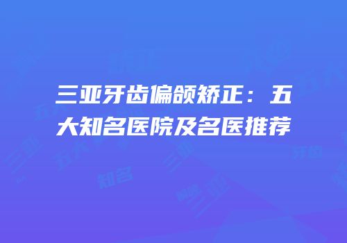 三亚牙齿偏颌矫正：五大知名医院及名医推荐