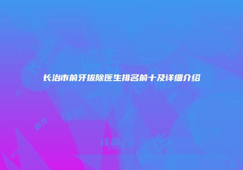 长治市前牙拔除医生排名前十及详细介绍