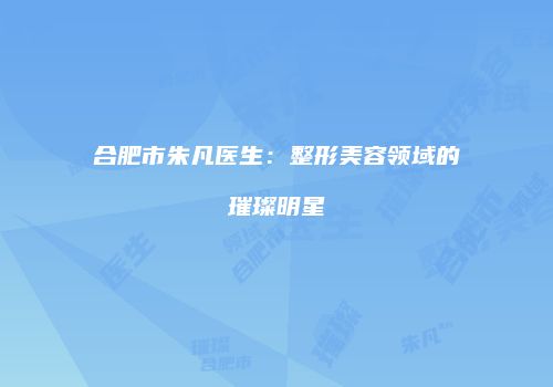 合肥市朱凡医生：整形美容领域的璀璨明星