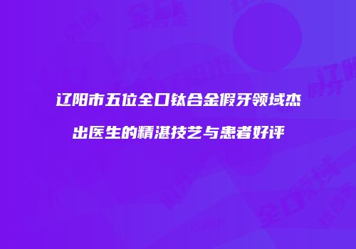 辽阳市五位全口钛合金假牙领域杰出医生的精湛技艺与患者好评