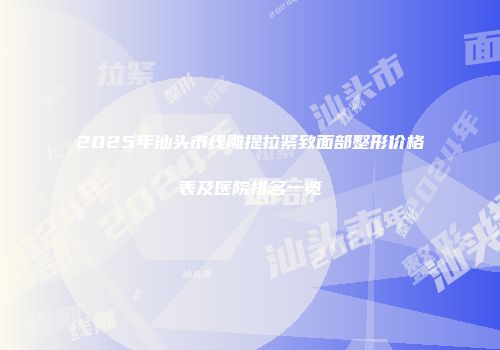 2025年汕头市线雕提拉紧致面部整形价格表及医院排名一览