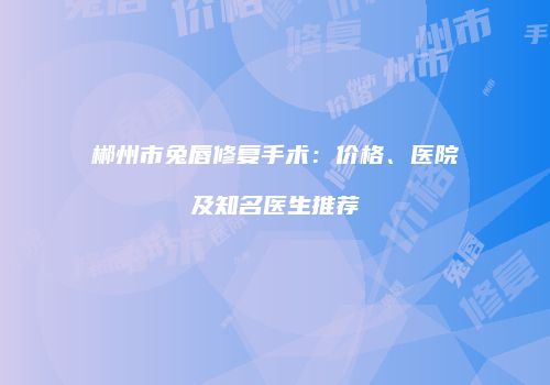 郴州市兔唇修复手术：价格、医院及知名医生推荐