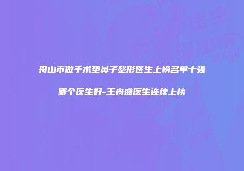 舟山市做手术垫鼻子整形医生上榜名单十强哪个医生好-王舟盛医生连续上榜