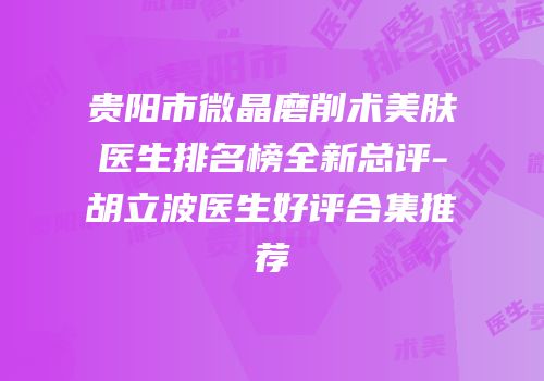 贵阳市微晶磨削术美肤医生排名榜全新总评-胡立波医生好评合集推荐