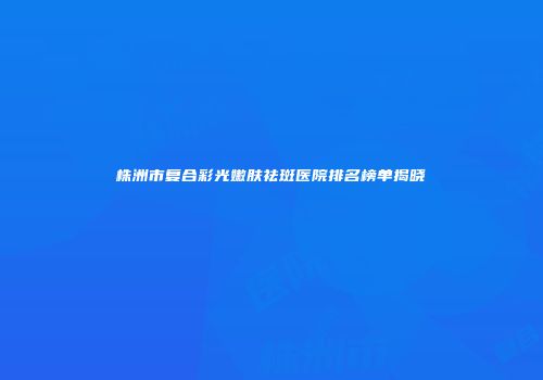 株洲市复合彩光嫩肤祛斑医院排名榜单揭晓