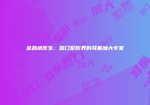 金昌植医生：营口整形界的耳垂加大专家