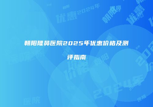 朝阳隆鼻医院2025年优惠价格及测评指南