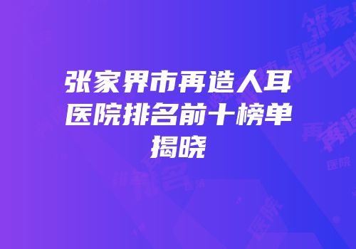 张家界市再造人耳医院排名前十榜单揭晓