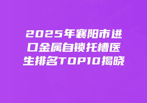 2025年襄阳市进口金属自锁托槽医生排名TOP10揭晓