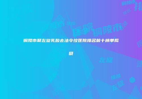 铜陵市聚左旋乳酸去法令纹医院排名前十榜单揭晓