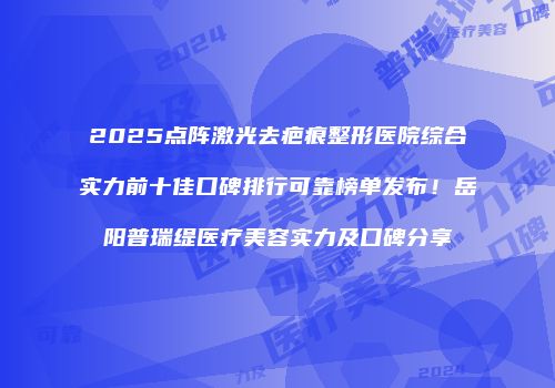 2025点阵激光去疤痕整形医院综合实力前十佳口碑排行可靠榜单发布！岳阳普瑞缇医疗美容实力及口碑分享
