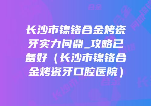 长沙市镍铬合金烤瓷牙实力问鼎_攻略已备好（长沙市镍铬合金烤瓷牙口腔医院）