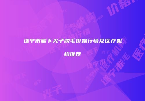 遂宁市腋下光子脱毛价格行情及医疗机构推荐
