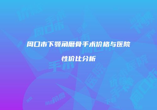 周口市下颚角磨骨手术价格与医院性价比分析