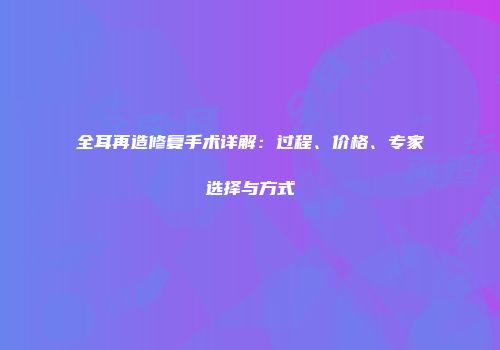 全耳再造修复手术详解：过程、价格、专家选择与方式