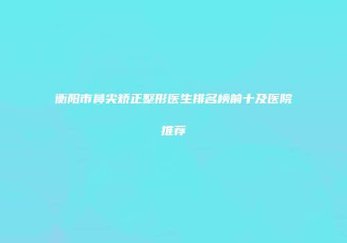 衡阳市鼻尖矫正整形医生排名榜前十及医院推荐