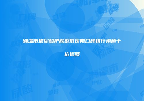 湘潭市玻尿酸护肤整形医院口碑排行榜前十位揭晓