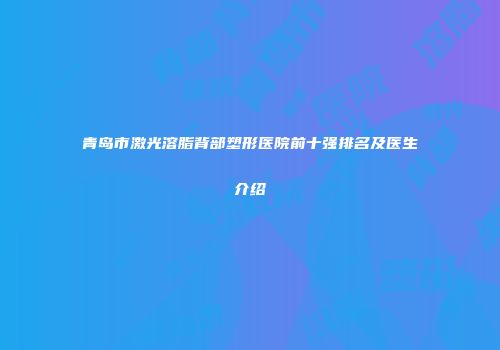 青岛市激光溶脂背部塑形医院前十强排名及医生介绍