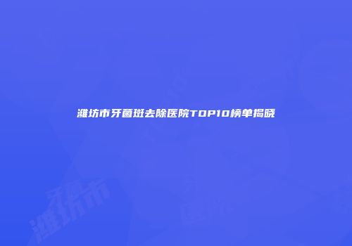 潍坊市牙菌斑去除医院TOP10榜单揭晓
