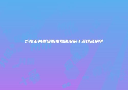 忻州市共振吸脂瘦脸医院前十名排名榜单