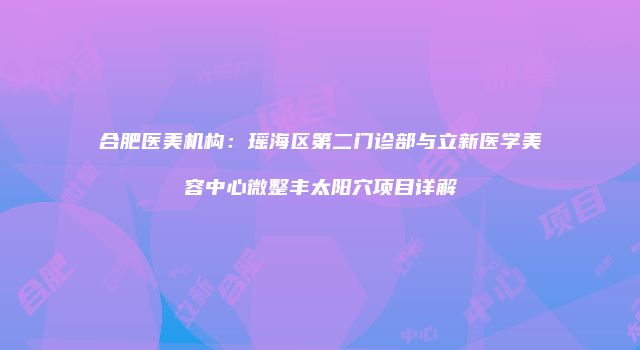 合肥医美机构：瑶海区第二门诊部与立新医学美容中心微整丰太阳穴项目详解