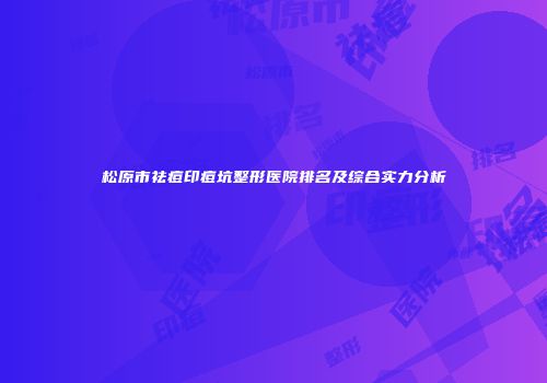 松原市祛痘印痘坑整形医院排名及综合实力分析