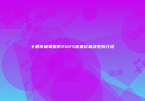 十堰市极耳整形2025优惠价格及医院介绍