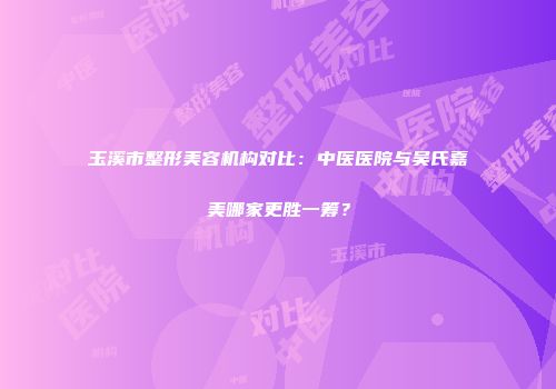 玉溪市整形美容机构对比：中医医院与吴氏嘉美哪家更胜一筹？