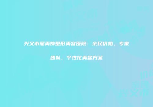 兴义市丽美婷整形美容医院：亲民价格，专家团队，个性化美容方案