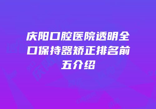 庆阳口腔医院透明全口保持器矫正排名前五介绍