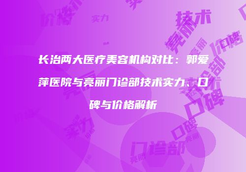 长治两大医疗美容机构对比：郭爱萍医院与亮丽门诊部技术实力、口碑与价格解析