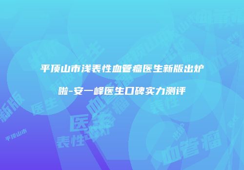 平顶山市浅表性血管瘤医生新版出炉啦-安一峰医生口碑实力测评